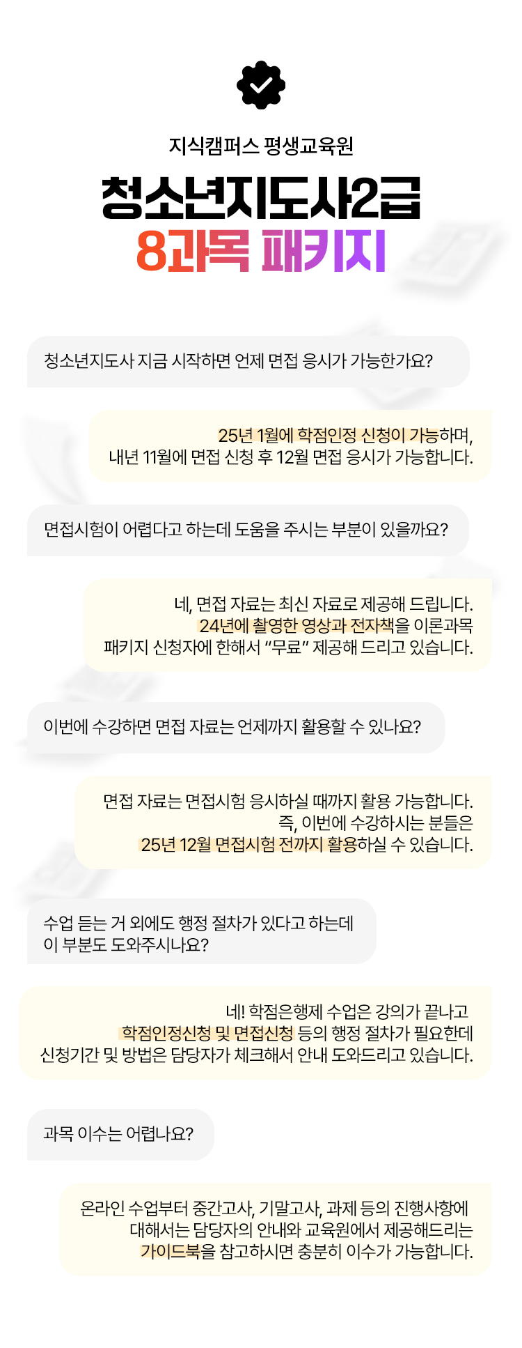지식캠퍼스 평생교육원 청년지도사2급 8과목 패키지 청소년지도사 지금 시작하면 언제 면접 응시가 가능한가요? 25년 1월에 학점인정 신청이 가능하며, 내년 11월에 면접 신청 후 12월 면접 응시가 가능합니다. 면접시험이 어렵다고 하는데 도움을 주시는 부분이 있을까요? 네, 면접 자료는 최신 자료로 제공해 드립니다. 24년에 촬영한 영상과 전자책을 이론과목 패키지 신청자에 한해서 “무료” 제공해 드리고 있습니다. 이번에 수강하면 면접 자료는 언제까지 활용할 수 있나요? 면접 자료는 면접시험 응시하실 때까지 활용 가능합니다. 즉, 이번에 수강하시는 분들은 25년 12월 면접시험 전까지 활용하실 수 있습니다. 수업 듣는 거 외에도 행정 절차가 있다고 하는데 이 부분도 도와주시나요? 네! 학점은행제 수업은 강의가 끝나고 학점인정신청 및 면접신청 등의 행정 절차가 필요한데 신청기간 및 방법은 담당자가 체크해서 안내 도와드리고 있습니다. 과목 이수는 어렵나요? 온라인 수업부터 중간고사, 기말고사, 과제 등의 진행사항에 대해서는 담당자의 안내와 교육원에서 제공해드리는 가이드북을 참고하시면 충분히 이수가 가능합니다.